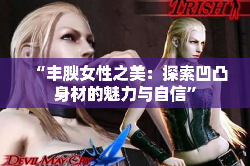 “丰腴女性之美：探索凹凸身材的魅力与自信”