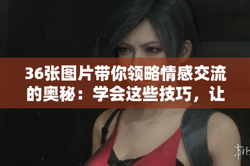 36张图片带你领略情感交流的奥秘：学会这些技巧，让你的关系更加美好！