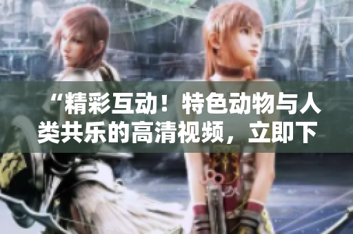“精彩互动！特色动物与人类共乐的高清视频，立即下载观赏！”