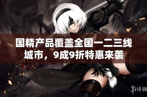 国精产品覆盖全国一二三线城市，9成9折特惠来袭