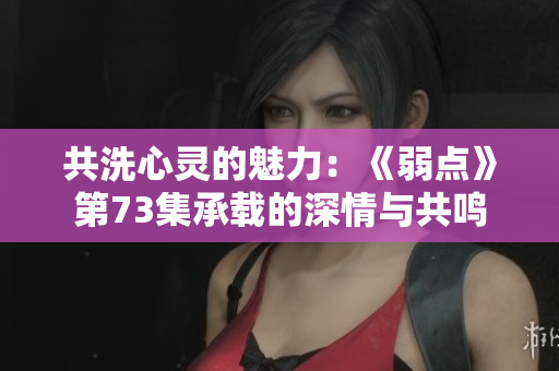 共洗心灵的魅力：《弱点》第73集承载的深情与共鸣