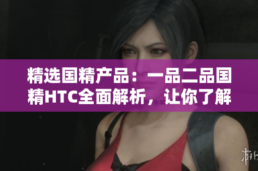 精选国精产品：一品二品国精HTC全面解析，让你了解更多