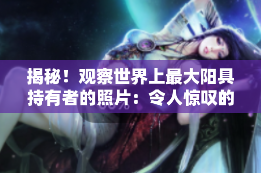揭秘！观察世界上最大阳具持有者的照片：令人惊叹的生理现象！