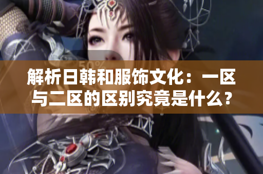 解析日韩和服饰文化：一区与二区的区别究竟是什么？