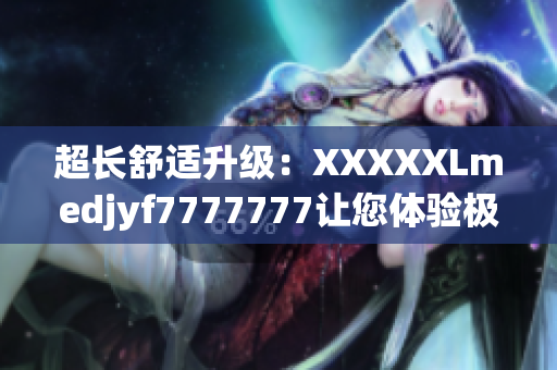 超长舒适升级：XXXXXLmedjyf7777777让您体验极致舒适