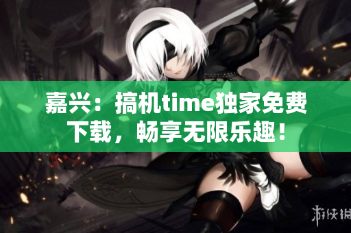 嘉兴：搞机time独家免费下载，畅享无限乐趣！