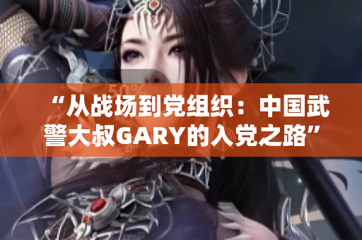“从战场到党组织：中国武警大叔GARY的入党之路”