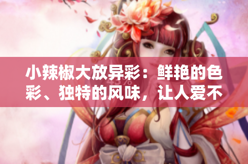 小辣椒大放异彩：鲜艳的色彩、独特的风味，让人爱不释手