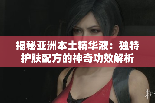 揭秘亚洲本土精华液：独特护肤配方的神奇功效解析