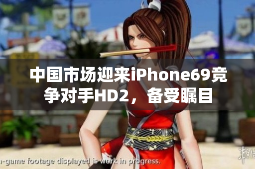 中国市场迎来iPhone69竞争对手HD2，备受瞩目