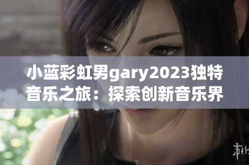 小蓝彩虹男gary2023独特音乐之旅：探索创新音乐界