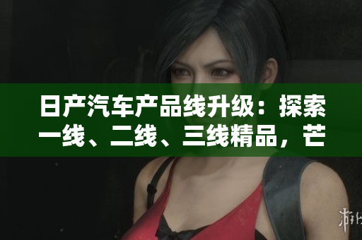 日产汽车产品线升级：探索一线、二线、三线精品，芒系列再次引领汽车潮流