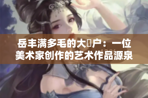 岳丰满多毛的大隂户：一位美术家创作的艺术作品源泉