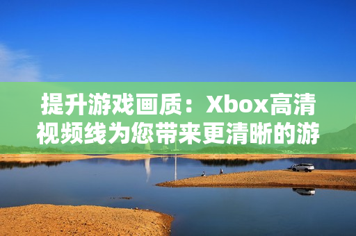 提升游戏画质：Xbox高清视频线为您带来更清晰的游戏体验