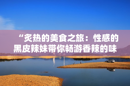 “炙热的美食之旅：性感的黑皮辣妹带你畅游香辣的味蕾世界”