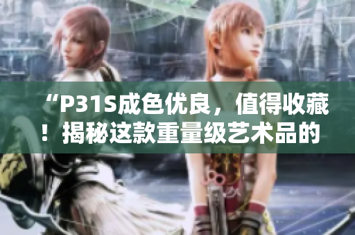 “P31S成色优良，值得收藏！揭秘这款重量级艺术品的制作工艺与历史渊源”