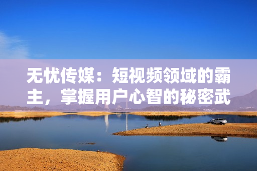 无忧传媒：短视频领域的霸主，掌握用户心智的秘密武器
