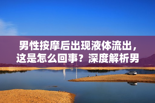 男性按摩后出现液体流出，这是怎么回事？深度解析男性按摩可能引发的生理反应