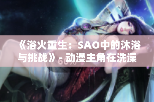 《浴火重生：SAO中的沐浴与挑战》- 动漫主角在洗澡时面对生死考验。