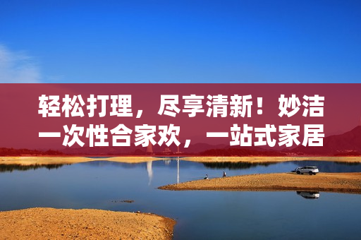 轻松打理，尽享清新！妙洁一次性合家欢，一站式家居清洁神器，让生活更轻松！