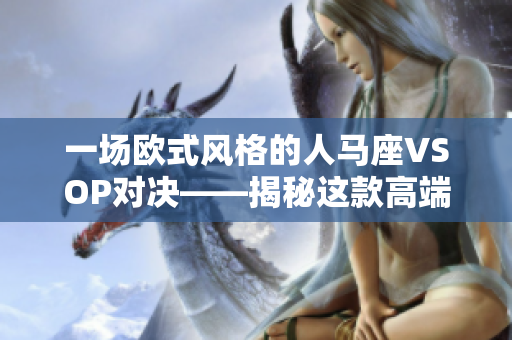 一场欧式风格的人马座VSOP对决——揭秘这款高端烈酒的起源、特点与品鉴魅力