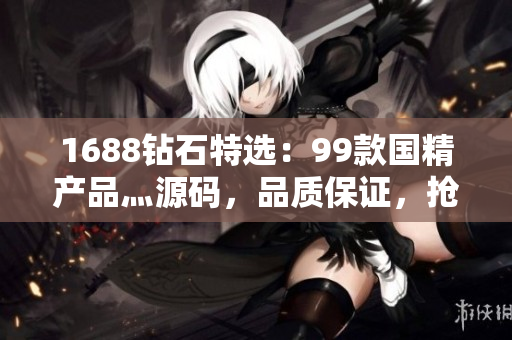 1688钻石特选：99款国精产品灬源码，品质保证，抢先体验！