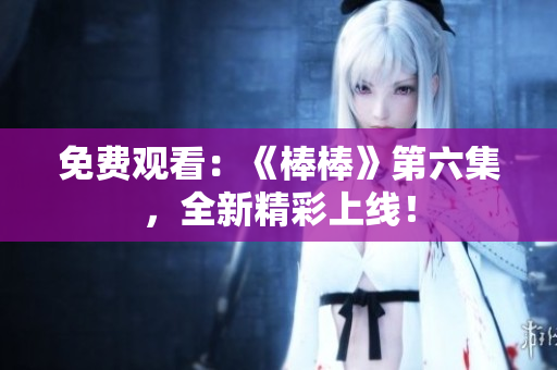 免费观看：《棒棒》第六集，全新精彩上线！