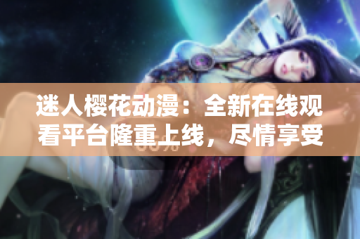 迷人樱花动漫：全新在线观看平台隆重上线，尽情享受浪漫视听盛宴！