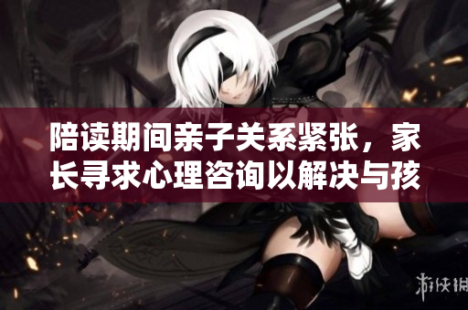 陪读期间亲子关系紧张，家长寻求心理咨询以解决与孩子的沟通与情感问题