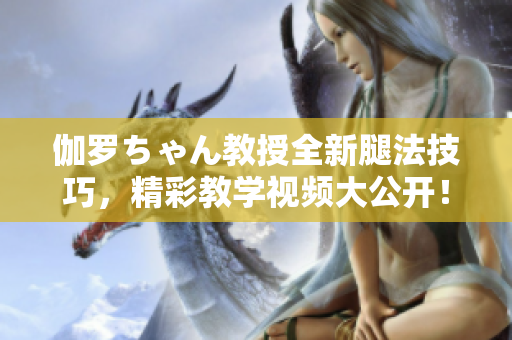 伽罗ちゃん教授全新腿法技巧，精彩教学视频大公开！