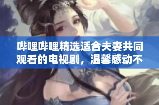 哔哩哔哩精选适合夫妻共同观看的电视剧，温馨感动不容错过