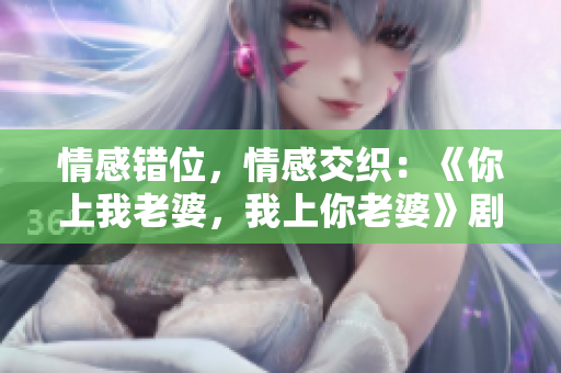 情感错位，情感交织：《你上我老婆，我上你老婆》剧情台词解析