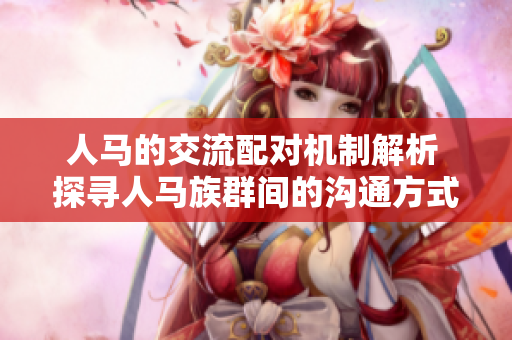 人马的交流配对机制解析 探寻人马族群间的沟通方式