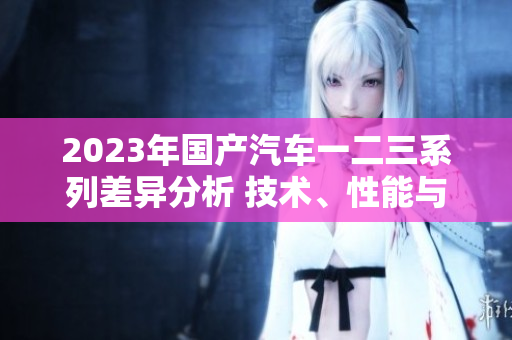 2023年国产汽车一二三系列差异分析 技术、性能与配置对比