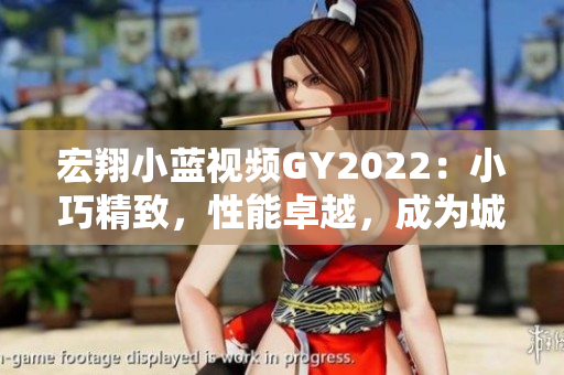 宏翔小蓝视频GY2022：小巧精致，性能卓越，成为城市出行新宠