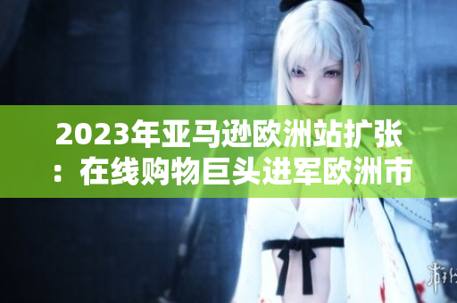 2023年亚马逊欧洲站扩张：在线购物巨头进军欧洲市场