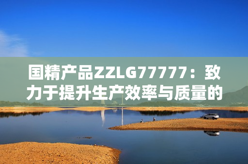 国精产品ZZLG77777：致力于提升生产效率与质量的高端设备