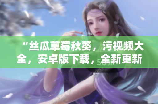 “丝瓜草莓秋葵，污视频大全，安卓版下载，全新更新！”