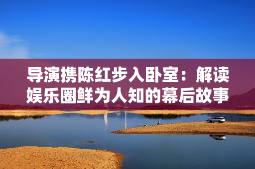 导演携陈红步入卧室：解读娱乐圈鲜为人知的幕后故事
