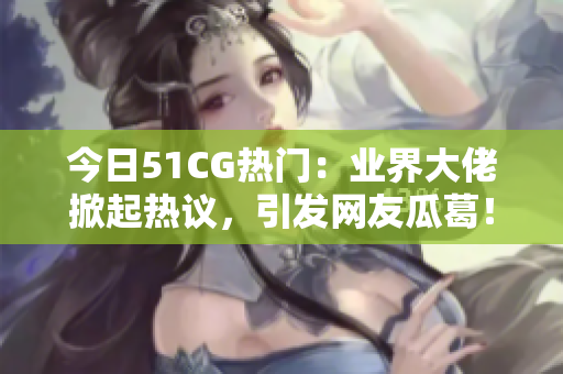 今日51CG热门：业界大佬掀起热议，引发网友瓜葛！