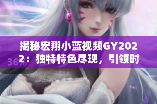 揭秘宏翔小蓝视频GY2022：独特特色尽现，引领时尚潮流！
