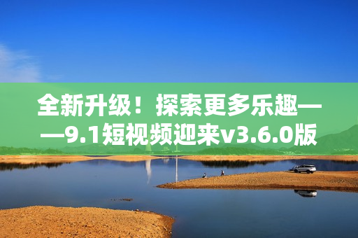 全新升级！探索更多乐趣——9.1短视频迎来v3.6.0版本更新