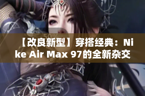 【改良新型】穿搭经典：Nike Air Max 97的全新杂交版本