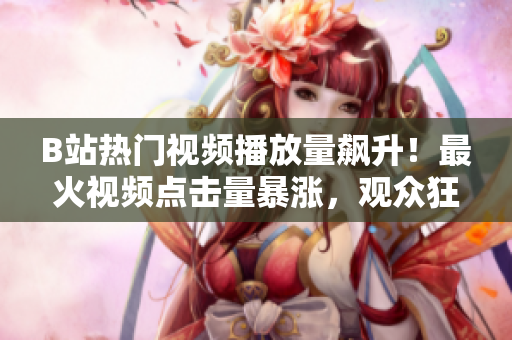 B站热门视频播放量飙升！最火视频点击量暴涨，观众狂欢涌入