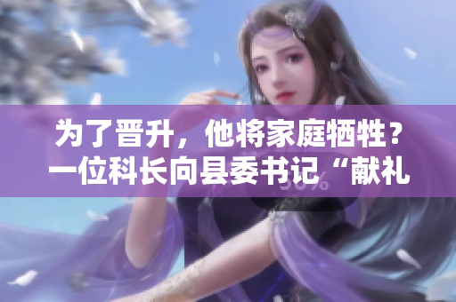 为了晋升，他将家庭牺牲？一位科长向县委书记“献礼”引发争议