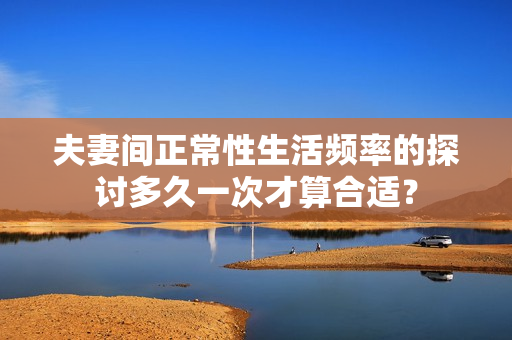 夫妻间正常性生活频率的探讨多久一次才算合适？