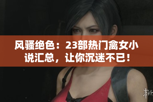 风骚绝色：23部热门禽女小说汇总，让你沉迷不已！
