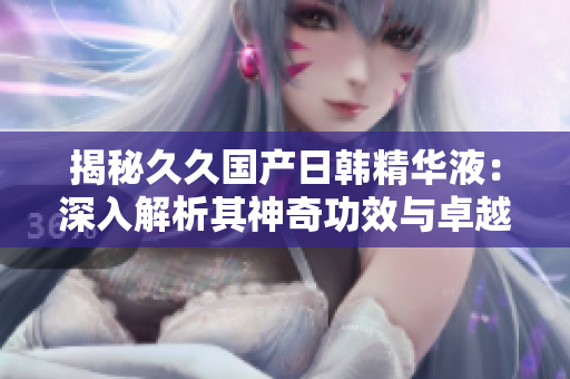 揭秘久久国产日韩精华液：深入解析其神奇功效与卓越效果