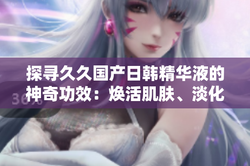 探寻久久国产日韩精华液的神奇功效：焕活肌肤、淡化细纹、持久保湿！