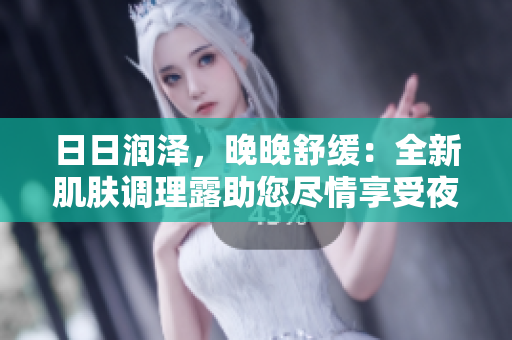 日日润泽，晚晚舒缓：全新肌肤调理露助您尽情享受夜晚舒适体验